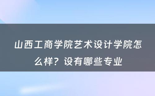 山西工商学院艺术设计学院怎么样？设有哪些专业