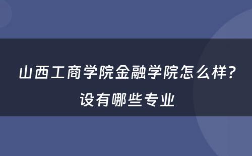 山西工商学院金融学院怎么样？设有哪些专业
