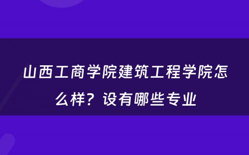 山西工商学院建筑工程学院怎么样？设有哪些专业