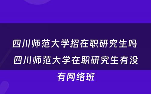 四川师范大学招在职研究生吗 四川师范大学在职研究生有没有网络班