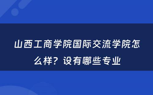 山西工商学院国际交流学院怎么样？设有哪些专业