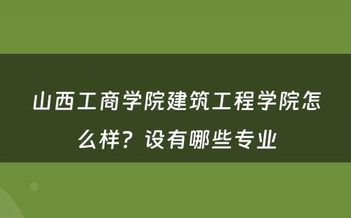 山西工商学院建筑工程学院怎么样？设有哪些专业