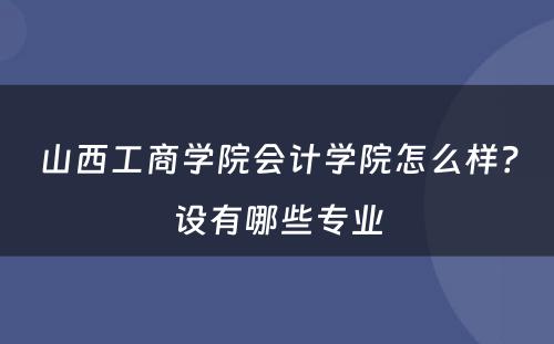 山西工商学院会计学院怎么样？设有哪些专业