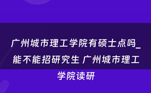 广州城市理工学院有硕士点吗_能不能招研究生 广州城市理工学院读研