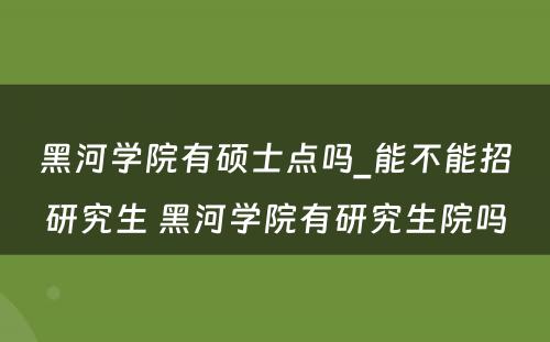 黑河学院有硕士点吗_能不能招研究生 黑河学院有研究生院吗