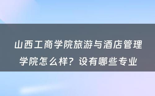 山西工商学院旅游与酒店管理学院怎么样？设有哪些专业