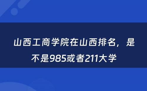 山西工商学院在山西排名，是不是985或者211大学