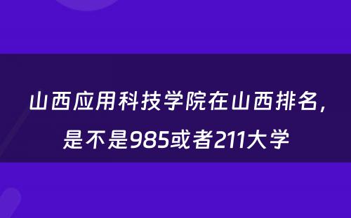 山西应用科技学院在山西排名，是不是985或者211大学