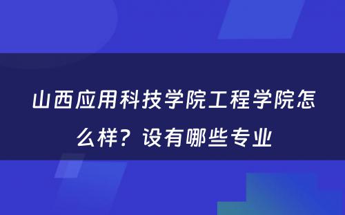 山西应用科技学院工程学院怎么样？设有哪些专业