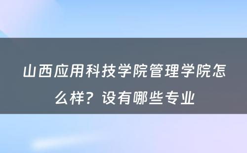 山西应用科技学院管理学院怎么样？设有哪些专业