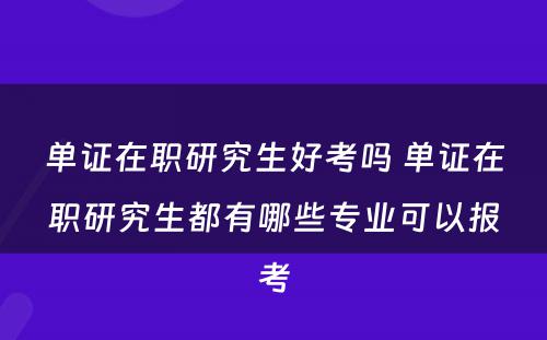 单证在职研究生好考吗 单证在职研究生都有哪些专业可以报考