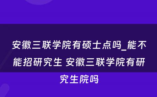 安徽三联学院有硕士点吗_能不能招研究生 安徽三联学院有研究生院吗