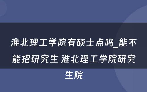 淮北理工学院有硕士点吗_能不能招研究生 淮北理工学院研究生院