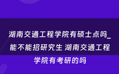 湖南交通工程学院有硕士点吗_能不能招研究生 湖南交通工程学院有考研的吗