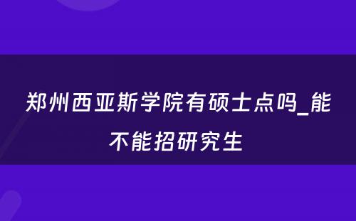 郑州西亚斯学院有硕士点吗_能不能招研究生 