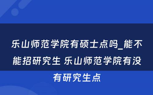 乐山师范学院有硕士点吗_能不能招研究生 乐山师范学院有没有研究生点