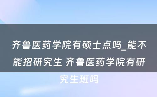 齐鲁医药学院有硕士点吗_能不能招研究生 齐鲁医药学院有研究生班吗