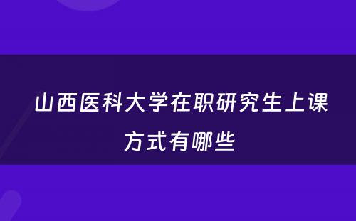  山西医科大学在职研究生上课方式有哪些