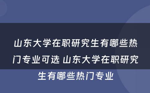 山东大学在职研究生有哪些热门专业可选 山东大学在职研究生有哪些热门专业