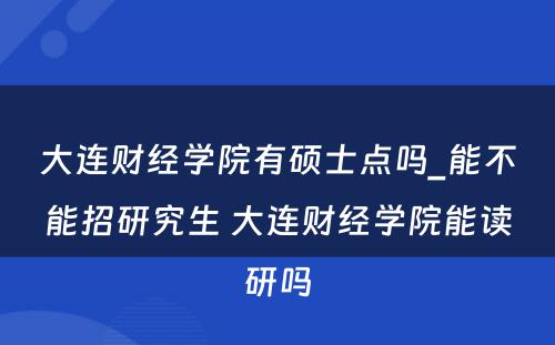 大连财经学院有硕士点吗_能不能招研究生 大连财经学院能读研吗