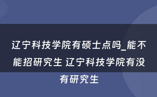 辽宁科技学院有硕士点吗_能不能招研究生 辽宁科技学院有没有研究生