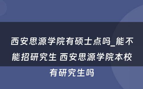 西安思源学院有硕士点吗_能不能招研究生 西安思源学院本校有研究生吗