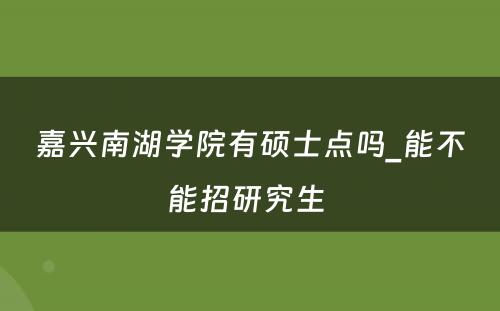 嘉兴南湖学院有硕士点吗_能不能招研究生 