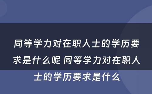 同等学力对在职人士的学历要求是什么呢 同等学力对在职人士的学历要求是什么