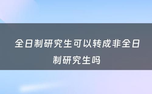  全日制研究生可以转成非全日制研究生吗