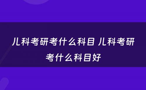 儿科考研考什么科目 儿科考研考什么科目好