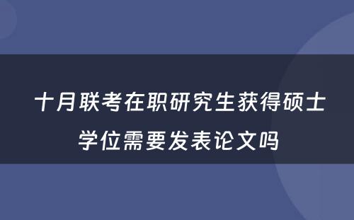  十月联考在职研究生获得硕士学位需要发表论文吗