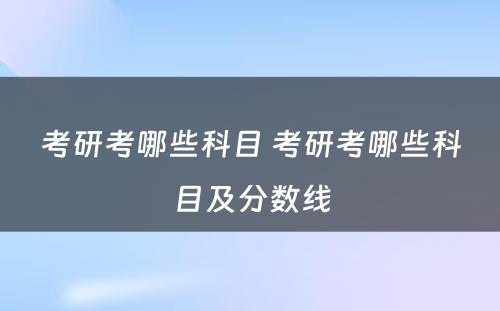 考研考哪些科目 考研考哪些科目及分数线