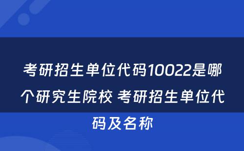 考研招生单位代码10022是哪个研究生院校 考研招生单位代码及名称