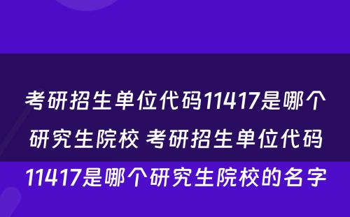 考研招生单位代码11417是哪个研究生院校 考研招生单位代码11417是哪个研究生院校的名字