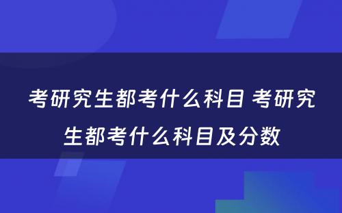 考研究生都考什么科目 考研究生都考什么科目及分数