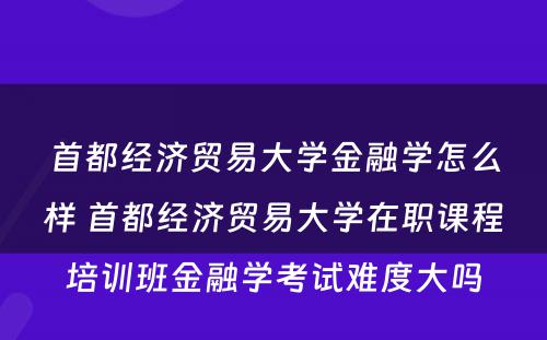 首都经济贸易大学金融学怎么样 首都经济贸易大学在职课程培训班金融学考试难度大吗