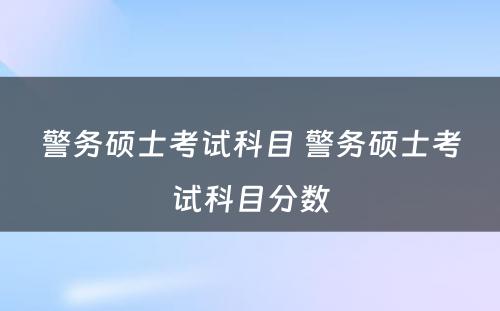 警务硕士考试科目 警务硕士考试科目分数