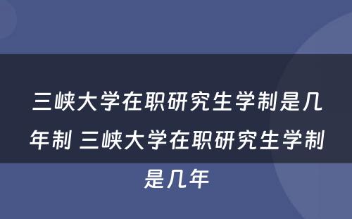 三峡大学在职研究生学制是几年制 三峡大学在职研究生学制是几年