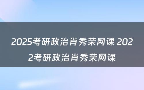 2025考研政治肖秀荣网课 2022考研政治肖秀荣网课