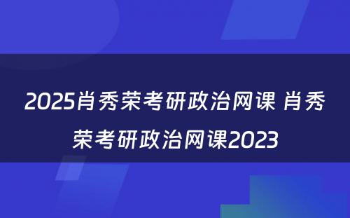 2025肖秀荣考研政治网课 肖秀荣考研政治网课2023
