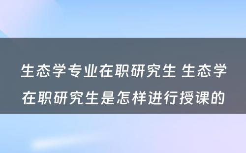 生态学专业在职研究生 生态学在职研究生是怎样进行授课的