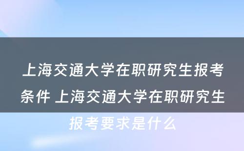 上海交通大学在职研究生报考条件 上海交通大学在职研究生报考要求是什么