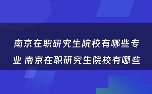 南京在职研究生院校有哪些专业 南京在职研究生院校有哪些