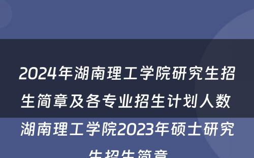 2024年湖南理工学院研究生招生简章及各专业招生计划人数 湖南理工学院2023年硕士研究生招生简章