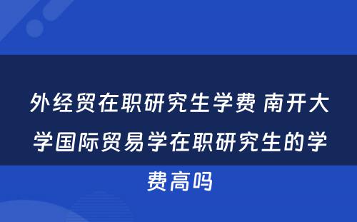 外经贸在职研究生学费 南开大学国际贸易学在职研究生的学费高吗