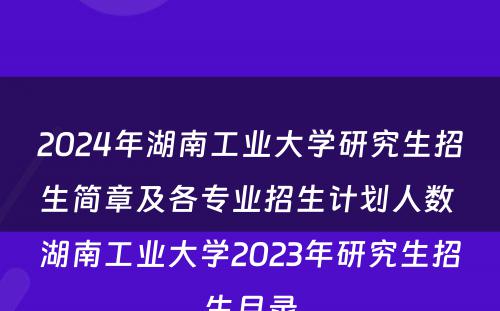 2024年湖南工业大学研究生招生简章及各专业招生计划人数 湖南工业大学2023年研究生招生目录