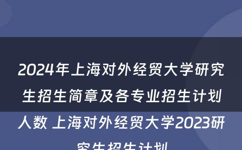 2024年上海对外经贸大学研究生招生简章及各专业招生计划人数 上海对外经贸大学2023研究生招生计划