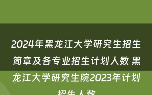 2024年黑龙江大学研究生招生简章及各专业招生计划人数 黑龙江大学研究生院2023年计划招生人数