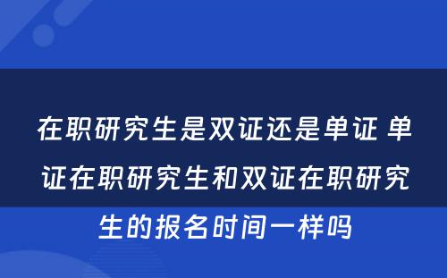 在职研究生是双证还是单证 单证在职研究生和双证在职研究生的报名时间一样吗