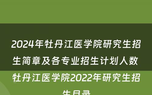2024年牡丹江医学院研究生招生简章及各专业招生计划人数 牡丹江医学院2022年研究生招生目录